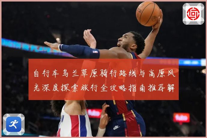 自行车乌兰草原骑行路线与高原风光深度探索旅行全攻略指南推荐解析-深度解析