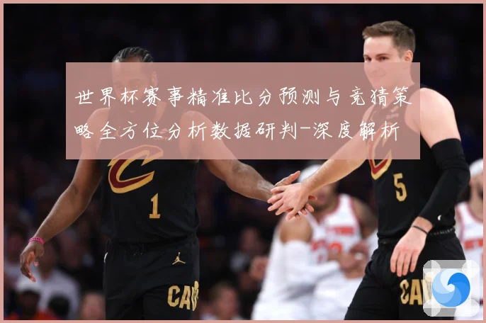 世界杯赛事精准比分预测与竞猜策略全方位分析数据研判-深度解析
