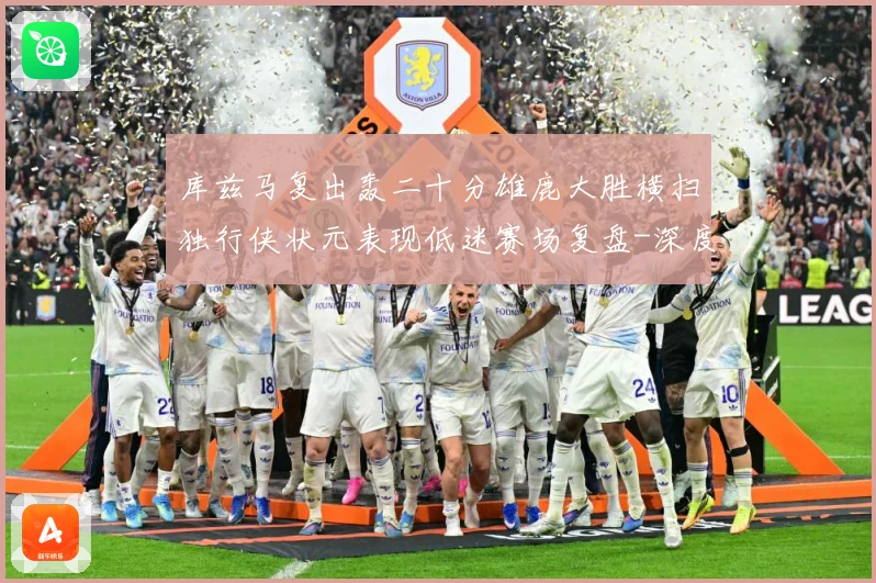 库兹马复出轰二十分雄鹿大胜横扫独行侠状元表现低迷赛场复盘-深度解析