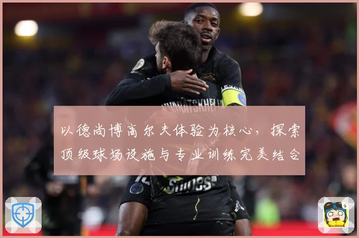 以德尚博高尔夫体验为核心，探索顶级球场设施与专业训练完美结合-深度解析