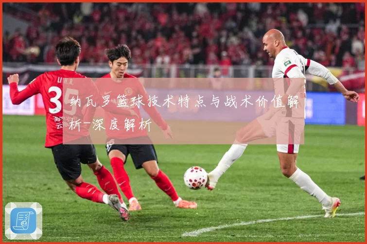 纳瓦罗篮球技术特点与战术价值解析-深度解析