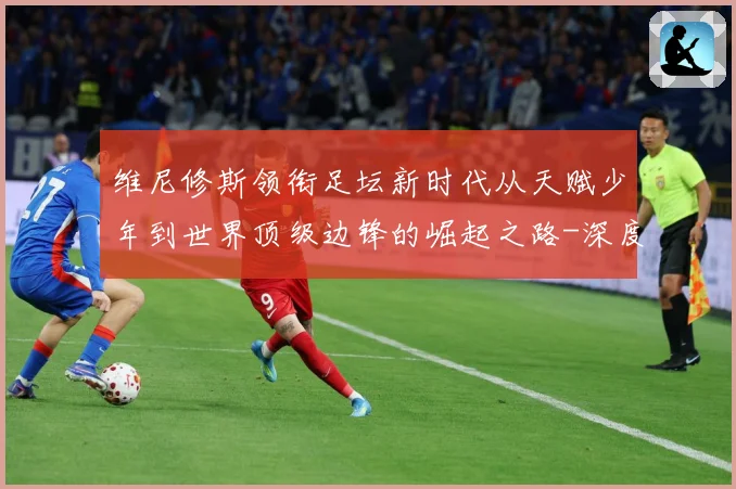 维尼修斯领衔足坛新时代从天赋少年到世界顶级边锋的崛起之路-深度解析