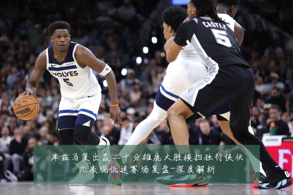 库兹马复出轰二十分雄鹿大胜横扫独行侠状元表现低迷赛场复盘-深度解析